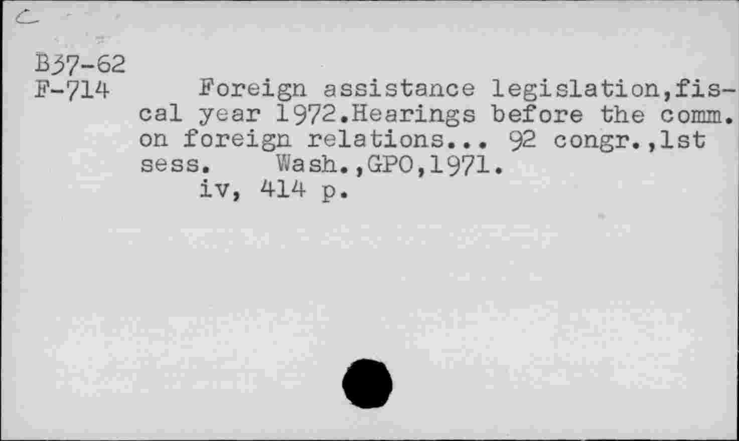 ﻿&37-62
F-714 Foreign, assistance legislation,fis cal year 1972.Hearings before the comm on foreign relations... 92 congr.,1st sess. Wash.,GPO,1971.
iv, 414 p.